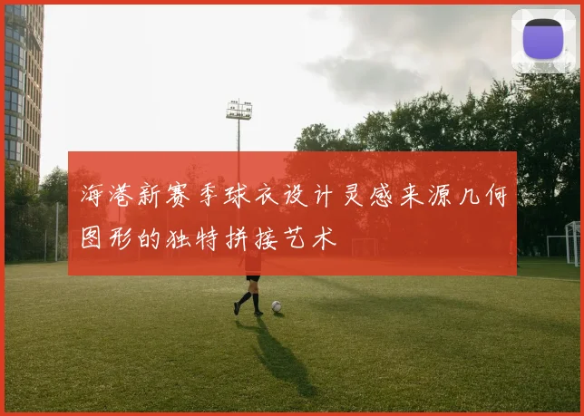 海港新赛季球衣设计灵感来源几何图形的独特拼接艺术