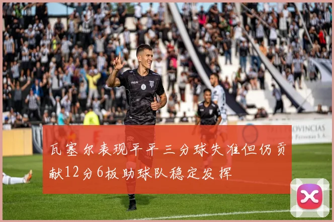 瓦塞尔表现平平三分球失准但仍贡献12分6板助球队稳定发挥