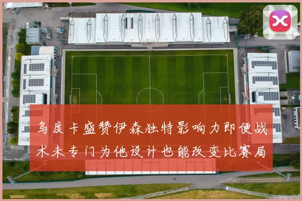 乌度卡盛赞伊森独特影响力即便战术未专门为他设计也能改变比赛局势