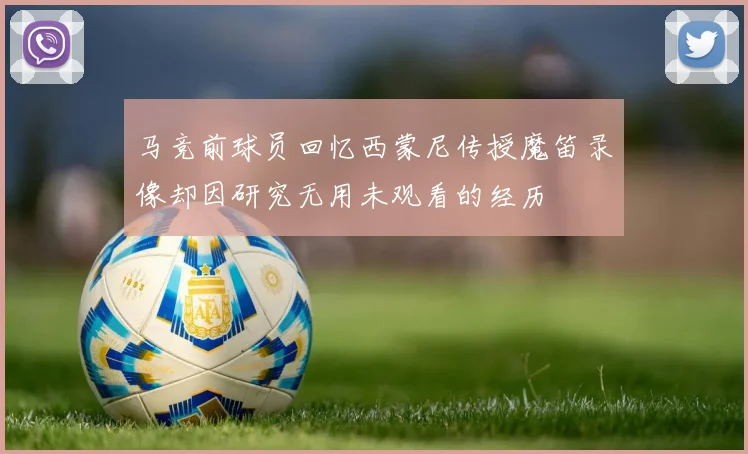 马竞前球员回忆西蒙尼传授魔笛录像却因研究无用未观看的经历