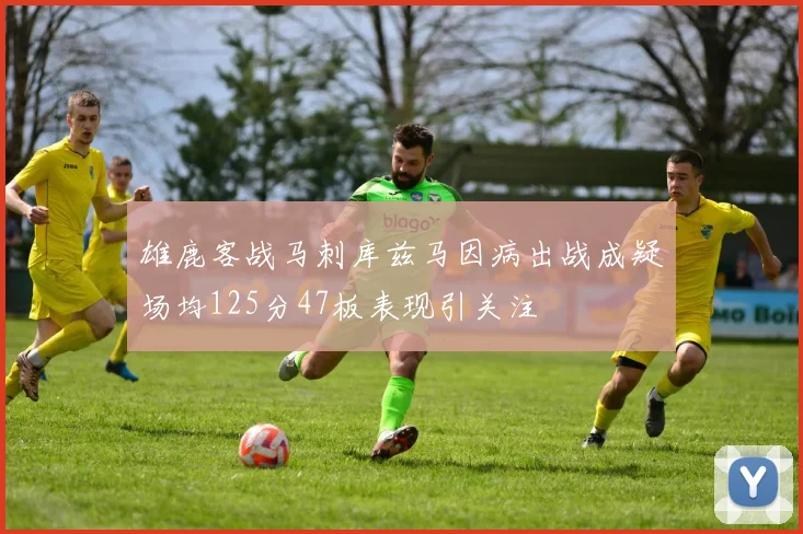 雄鹿客战马刺库兹马因病出战成疑场均125分47板表现引关注
