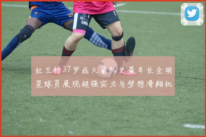 杜兰特37岁成火箭队史最年长全明星球员展现超强实力与梦想滑翔机般飞翔