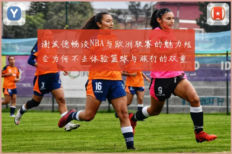 谢泼德畅谈NBA与欧洲联赛的魅力结合为何不去体验篮球与旅行的双重乐趣