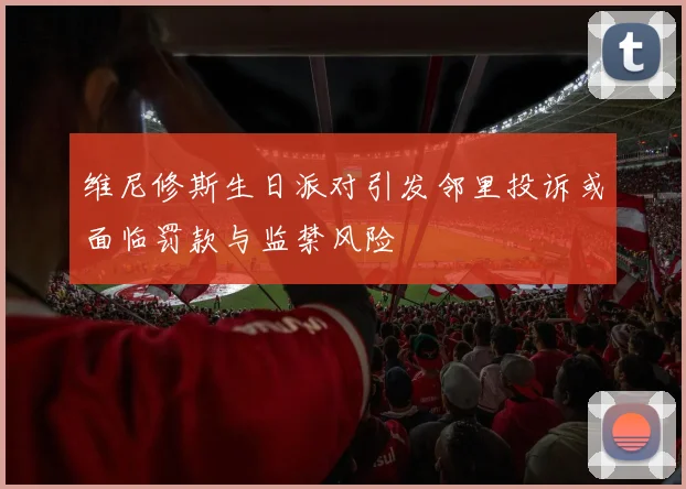维尼修斯生日派对引发邻里投诉或面临罚款与监禁风险