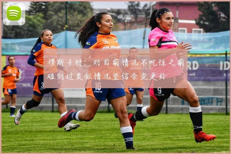 穆斯卡特：对目前情况不吃惊之前碰到过类似情况坚信会变更好