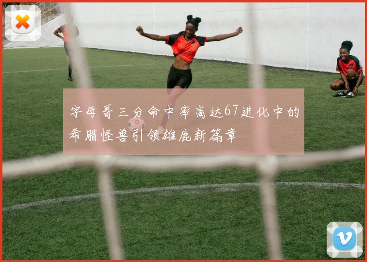 字母哥三分命中率高达67进化中的希腊怪兽引领雄鹿新篇章