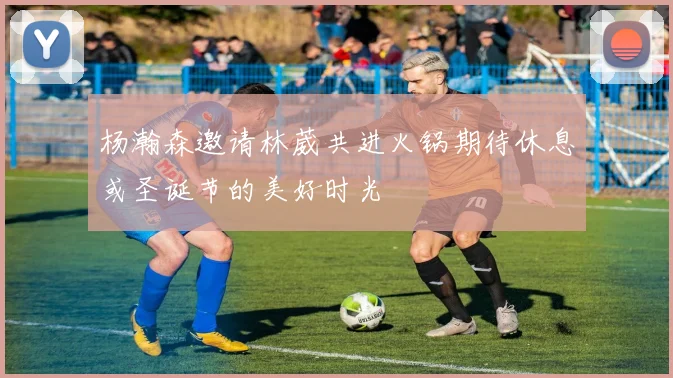 杨瀚森邀请林葳共进火锅期待休息或圣诞节的美好时光