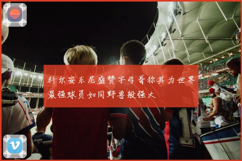 科尔安东尼盛赞字母哥称其为世界最强球员如同野兽般强大