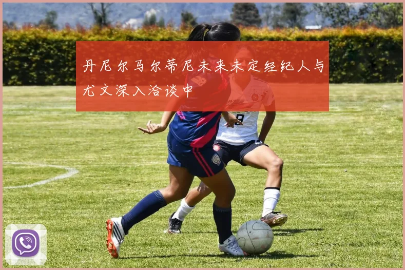 丹尼尔马尔蒂尼未来未定经纪人与尤文深入洽谈中