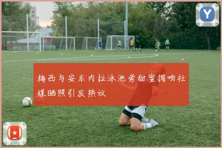 梅西与安东内拉泳池旁甜蜜拥吻社媒晒照引发热议