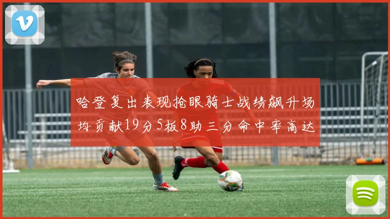 哈登复出表现抢眼骑士战绩飙升场均贡献19分5板8助三分命中率高达50