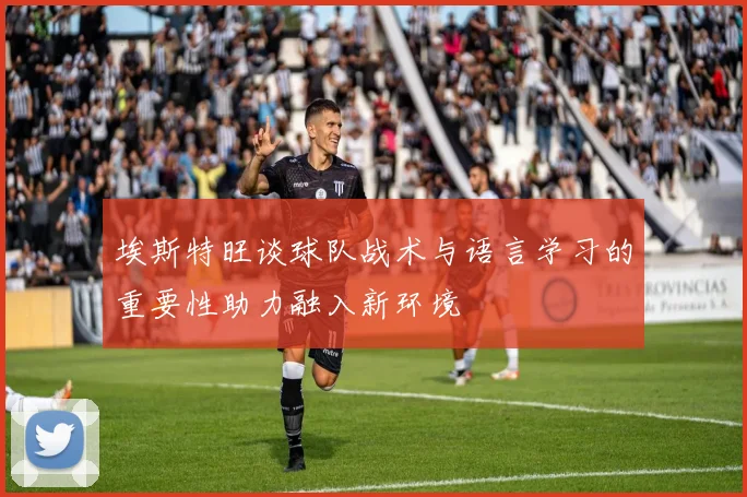 埃斯特旺谈球队战术与语言学习的重要性助力融入新环境