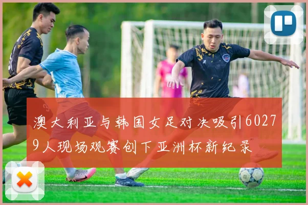 澳大利亚与韩国女足对决吸引60279人现场观赛创下亚洲杯新纪录