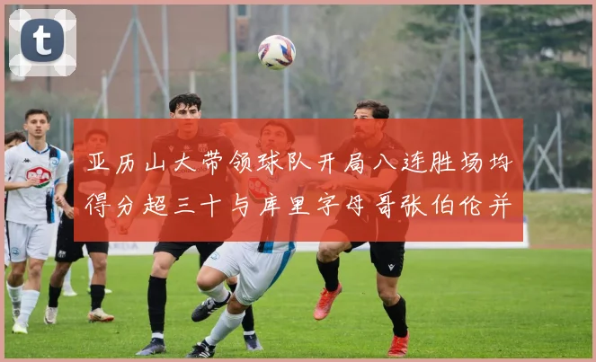 亚历山大带领球队开局八连胜场均得分超三十与库里字母哥张伯伦并肩争锋
