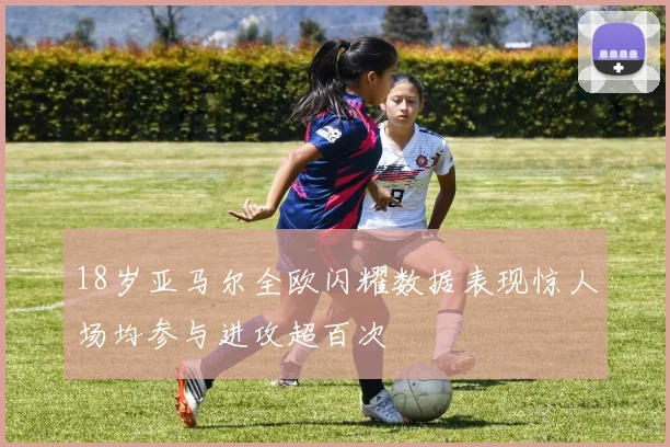 18岁亚马尔全欧闪耀数据表现惊人场均参与进攻超百次