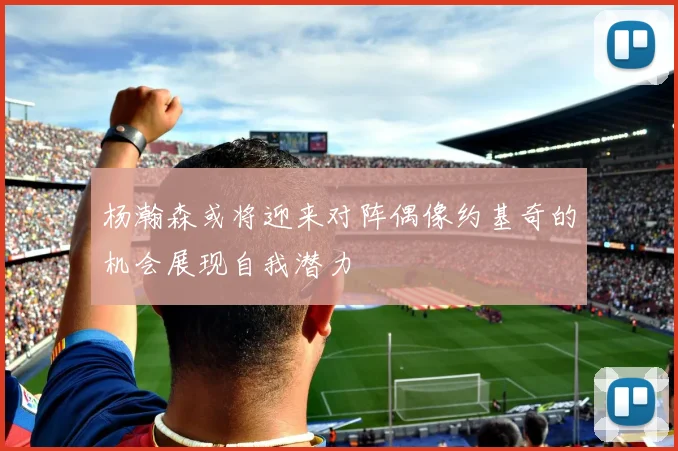 杨瀚森或将迎来对阵偶像约基奇的机会展现自我潜力