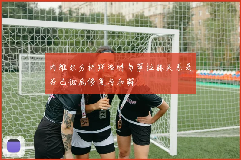 内维尔分析斯洛特与萨拉赫关系是否已彻底修复与和解