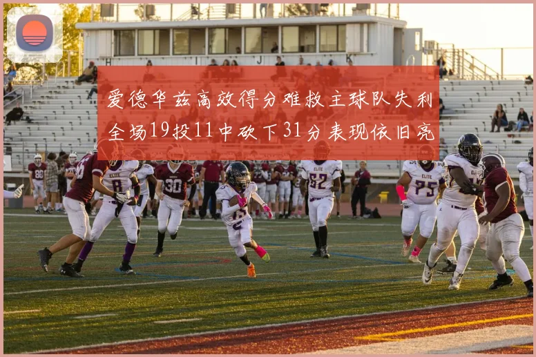 爱德华兹高效得分难救主球队失利全场19投11中砍下31分表现依旧亮眼