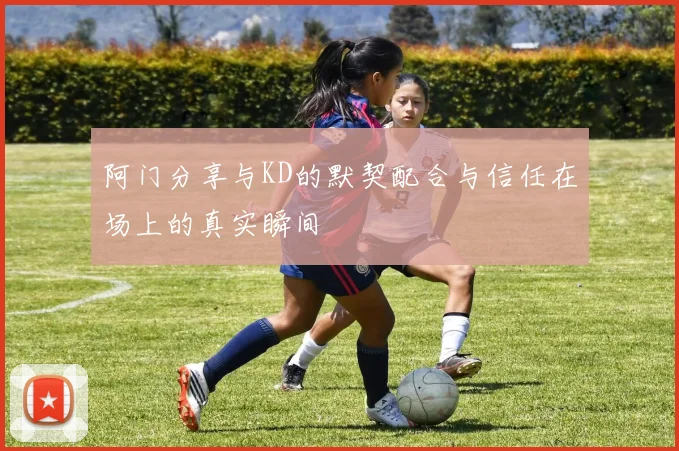 阿门分享与KD的默契配合与信任在场上的真实瞬间