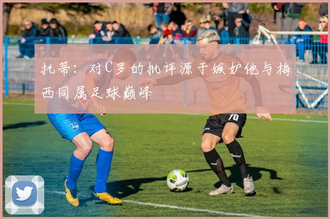 托蒂：对C罗的批评源于嫉妒他与梅西同属足球巅峰