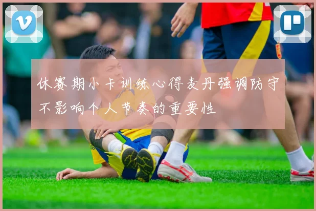 休赛期小卡训练心得麦丹强调防守不影响个人节奏的重要性