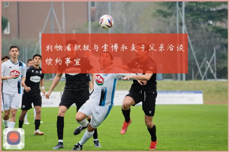 利物浦积极与索博和麦卡父亲洽谈续约事宜