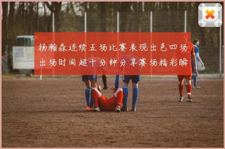 杨瀚森连续五场比赛表现出色四场出场时间超十分钟分享赛场精彩瞬间