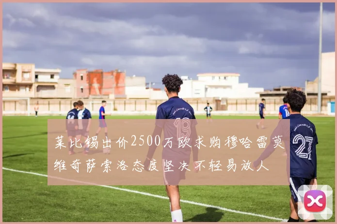 莱比锡出价2500万欧求购穆哈雷莫维奇萨索洛态度坚决不轻易放人