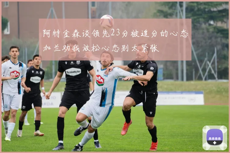 阿特金森谈领先23分被追分的心态加兰劝我放松心态别太紧张