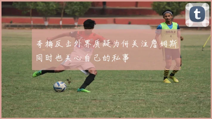 夸梅反击外界质疑为何关注詹姆斯同时也关心自己的私事