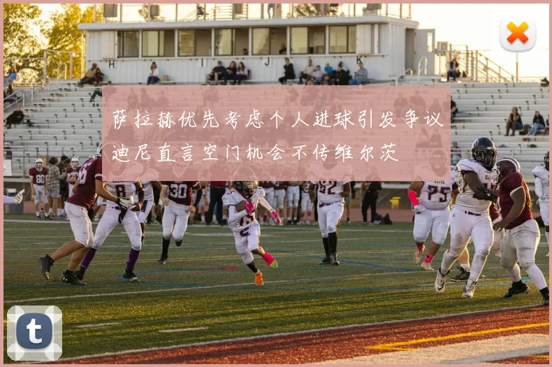 萨拉赫优先考虑个人进球引发争议迪尼直言空门机会不传维尔茨