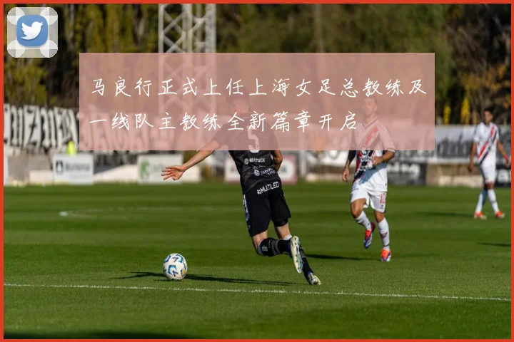 马良行正式上任上海女足总教练及一线队主教练全新篇章开启